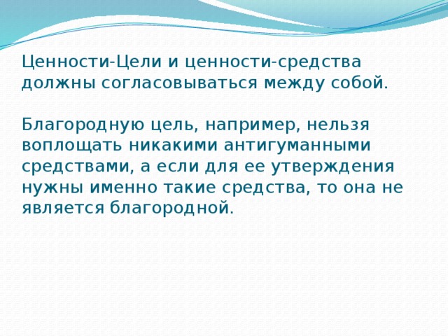 Ценности-Цели и ценности-средства должны согласовываться между собой.   Благородную цель, например, нельзя воплощать никакими антигуманными средствами, а если для ее утверждения нужны именно такие средства, то она не является благородной.