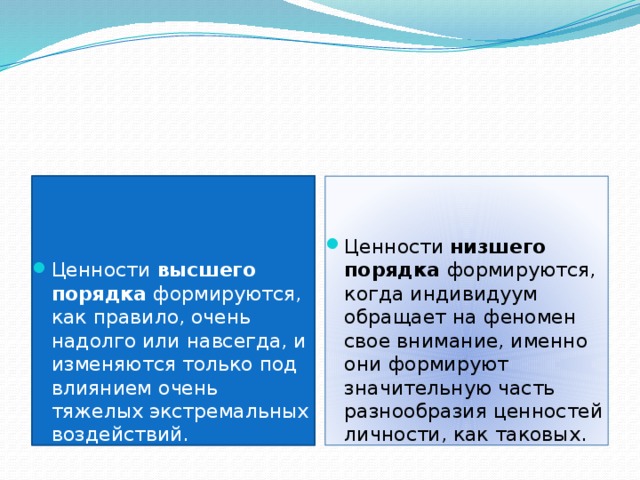 Ценности высшего порядка формируются, как правило, очень надолго или навсегда, и изменяются только под влиянием очень тяжелых экстремальных воздействий. Ценности низшего порядка формируются, когда индивидуум обращает на феномен свое внимание, именно они формируют значительную часть разнообразия ценностей личности, как таковых.