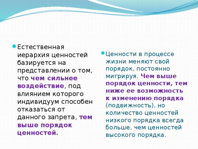 Естественная иерархия ценностей базируется на представлении о том, что чем сильнее воздействие , под влиянием которого индивидуум способен отказаться от данного запрета, тем выше порядок ценностей. Ценности в процессе жизни меняют свой порядок, постоянно мигрируя. Чем выше порядок ценности, тем ниже ее возможность к изменению порядка (подвижность), но количество ценностей низкого порядка всегда больше, чем ценностей высокого порядка.