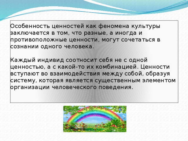 Особенность ценностей как феномена культуры заключается в том, что разные, а иногда и противоположные ценности, могут сочетаться в сознании одного человека.   Каждый индивид соотносит себя не с одной ценностью, а с какой-то их комбинацией. Ценности вступают во взаимодействия между собой, образуя систему, которая является существенным элементом организации человеческого поведения.