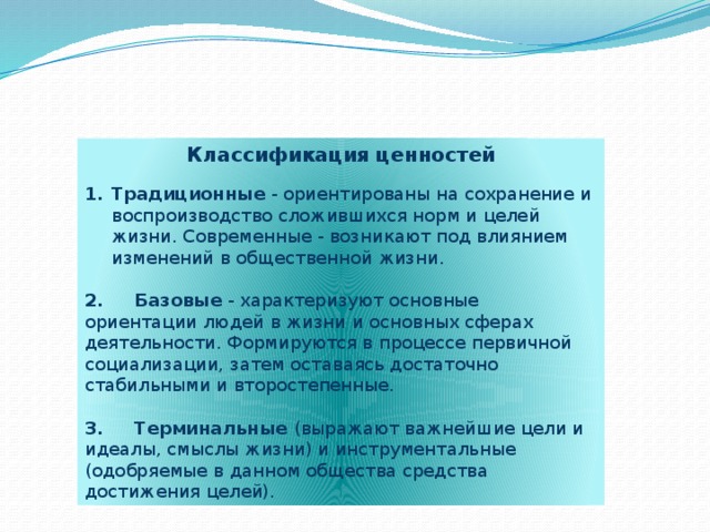 Классификация ценностей   Традиционные - ориентированы на сохранение и воспроизводство сложившихся норм и целей жизни. Современные - возникают под влиянием изменений в общественной жизни. 2. Базовые - характеризуют основные ориентации людей в жизни и основных сферах деятельности. Формируются в процессе первичной социализации, затем оставаясь достаточно стабильными и второстепенные. 3. Терминальные (выражают важнейшие цели и идеалы, смыслы жизни) и инструментальные (одобряемые в данном общества средства достижения целей).