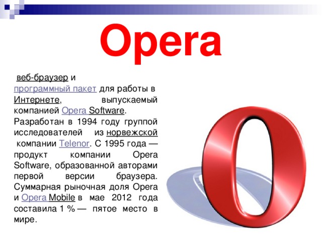Opera   веб-браузер   и  программный пакет  для работы в  Интернете , выпускаемый компанией  Opera  Software . Разработан в 1994 году группой исследователей из  норвежской  компании  Telenor . С 1995 года — продукт компании Opera Software, образованной авторами первой версии браузера. Суммарная рыночная доля Opera и  Opera  Mobile  в мае 2012 года составила 1 % — пятое место в мире.