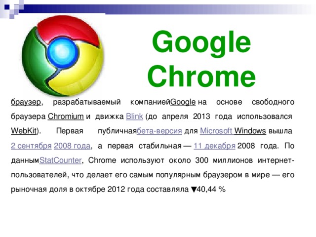 Google Chrome браузер , разрабатываемый компанией Google  на основе свободного браузера  Chromium  и движка  Blink  (до апреля 2013 года использовался  WebKit ). Первая публичная бета-версия  для  Microsoft  Windows  вышла  2 сентября   2008 года , а первая стабильная —  11 декабря  2008 года. По данным StatCounter , Chrome используют около 300 миллионов интернет-пользователей, что делает его самым популярным браузером в мире — его рыночная доля в октябре 2012 года составляла ▼40,44 %