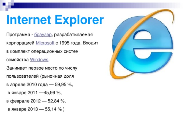 Internet Explorer Программа -  браузер , разрабатываемая корпорацией  Microsoft  с 1995 года. Входит в комплект операционных систем семейства  Windows . Занимает первое место по числу пользователей (рыночная доля в апреле 2010 года — 59,95 %,  в январе 2011 —45,99 %, в феврале 2012 — 52,84 %,  в январе 2013 — 55,14 % )