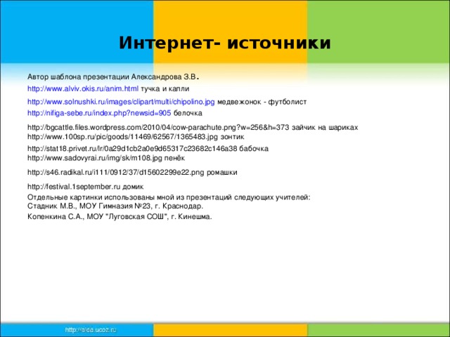 Интернет- источники Автор шаблона презентации Александрова З.В . http://www.alviv.okis.ru/anim.html тучка и капли http://www.solnushki.ru/images/clipart/multi/chipolino.jpg медвежонок - футболист http://nifiga-sebe.ru/index.php?newsid=905 белочка http://bgcattle.files.wordpress.com/2010/04/cow-parachute.png?w=256&h=373 зайчик на шариках http://www.100sp.ru/pic/goods/11469/62567/1365483.jpg зонтик http://stat18.privet.ru/lr/0a29d1cb2a0e9d65317c23682c146a38 бабочка http://www.sadovyrai.ru/img/sk/m108.jpg пенёк http://s46.radikal.ru/i111/0912/37/d15602299e22.png ромашки http://festival.1september.ru домик Отдельные картинки использованы мной из презентаций следующих учителей: Стадник М.В., МОУ Гимназия №23, г. Краснодар. Копенкина С.А., МОУ 