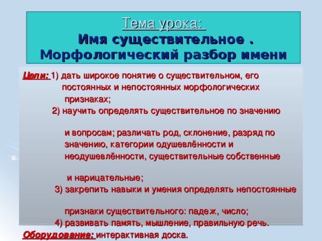 Тема урока:  Имя существительное .  Морфологический разбор имени существительного. Цели: 1 ) дать широкое понятие о существительном, его  постоянных и непостоянных морфологических  признаках;  2) научить определять существительное по значению  и вопросам; различать род, склонение, разряд по  значению, категории одушевлённости и  неодушевлённости, существительные собственные  и нарицательные;  3) закрепить навыки и умения определять непостоянные  признаки существительного: падеж, число;  4) развивать память, мышление, правильную речь. Оборудование: интерактивная доска.