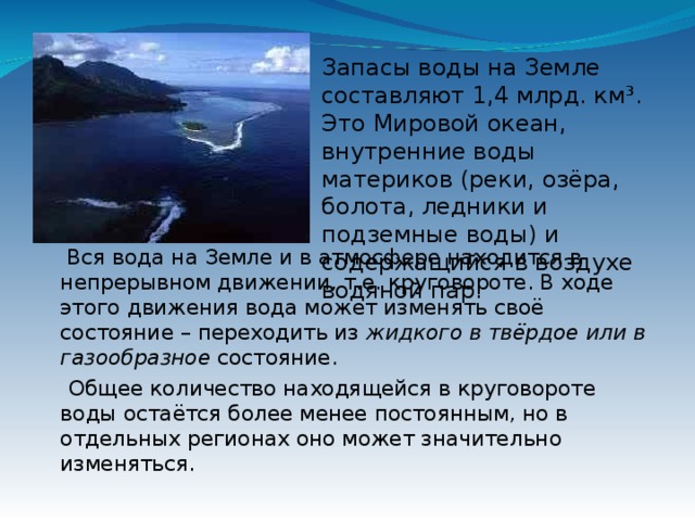 Запасы воды на Земле составляют 1,4 млрд. км³. Это Мировой океан, внутренние воды материков (реки, озёра, болота, ледники и подземные воды) и содержащийся в воздухе водяной пар.     Вся вода на Земле и в атмосфере находится в непрерывном движении, т.е. круговороте. В ходе этого движения вода может изменять своё состояние – переходить из  жидкого в твёрдое или в газообразное  состояние.   Общее количество находящейся в круговороте воды остаётся более менее постоянным, но в отдельных регионах оно может значительно изменяться.