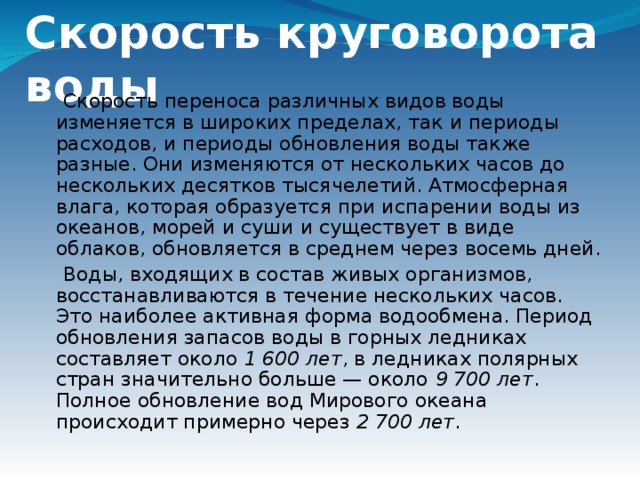 Скорость круговорота воды  Скорость переноса различных видов воды изменяется в широких пределах, так и периоды расходов, и периоды обновления воды также разные. Они изменяются от нескольких часов до нескольких десятков тысячелетий. Атмосферная влага, которая образуется при испарении воды из океанов, морей и суши и существует в виде облаков, обновляется в среднем через восемь дней.  Воды, входящих в состав живых организмов, восстанавливаются в течение нескольких часов. Это наиболее активная форма водообмена. Период обновления запасов воды в горных ледниках составляет около  1 600 лет , в ледниках полярных стран значительно больше — около  9 700 лет .  Полное обновление вод Мирового океана происходит примерно через  2 700 лет .