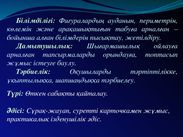 Білімділігі: Фигуралардың ауданын, периметрін, көлемін және арақашықтығын табуға арналған – бойынша алған білімдерін пысықтау, жетілдіру.  Дамытушылық: Шығармашылық ойлауға арналған тапсырмаларды орындауға, топтасып жұмыс істеуге баулу.  Тәрбиелік: Оқушыларды тәртіптілікке, ұқыптылыққа, шапшаңдыққа тәрбиелеу.  Түрі: Өткен сабақты қайталау.   Әдісі: Сұрақ-жауап, суретті карточкамен жұмыс, практикалық ізденушілік әдіс.