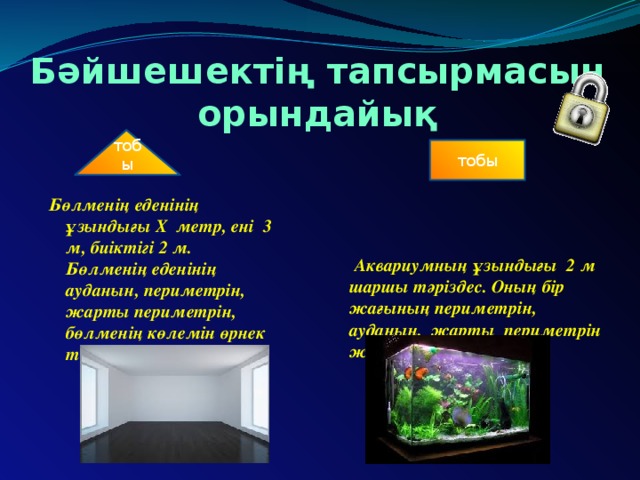 Бәйшешектің тапсырмасын орындайық тобы тобы Бөлменің еденінің ұзындығы Х метр, ені 3 м, биіктігі 2 м. Бөлменің еденінің ауданын, периметрін, жарты периметрін, бөлменің көлемін өрнек түрінде көрсет .  Аквариумның ұзындығы 2 м шаршы тәріздес. Оның бір жағының периметрін, ауданын, жарты периметрін және көлемін тап.