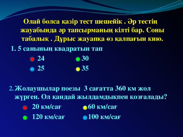 Олай болса қазір тест шешейік . Әр тестің жауабында әр тапсырманың кілті бар. Соны табалық . Дұрыс жауапқа өз қалпағын кию.  1. 5 санының квадратын тап  24 30  25 35  Жолаушылар поезы 3 сағатта 360 км жол жүрген. Ол қандай жылдамдықпен қозғалады?  20 км/сағ 60 км/сағ  120 км/сағ 100 км/сағ