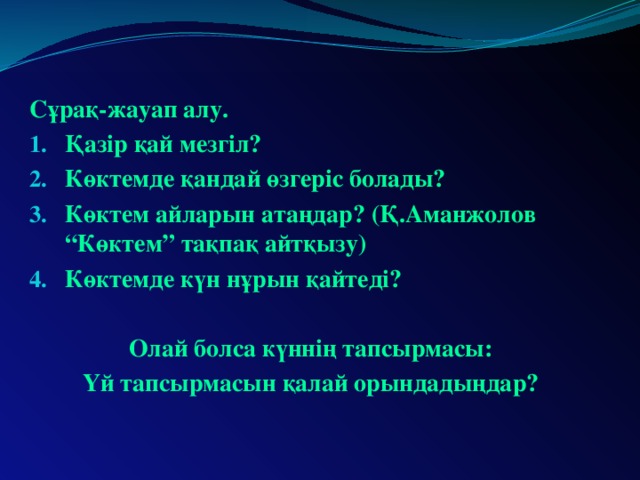 Сұрақ-жауап алу. Қазір қай мезгіл? Көктемде қандай өзгеріс болады? Көктем айларын атаңдар? (Қ.Аманжолов “Көктем” тақпақ айтқызу) Көктемде күн нұрын қайтеді?  Олай болса күннің тапсырмасы: Үй тапсырмасын қалай орындадыңдар?