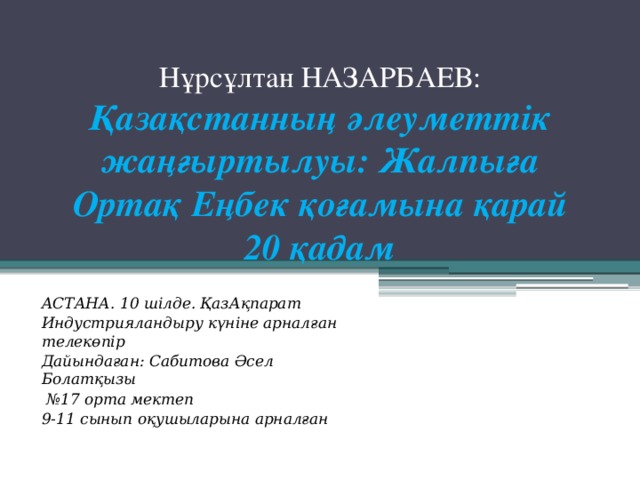 Нұрсұлтан НАЗАРБАЕВ: Қазақстанның әлеуметтік жаңғыртылуы: Жалпыға Ортақ Еңбек қоғамына қарай 20 қадам   АСТАНА. 10 шілде. ҚазАқпарат Индустрияландыру күніне арналған телекөпір Дайындаған: Сабитова Әсел Болатқызы № 17 орта мектеп 9-11 сынып оқушыларына арналған