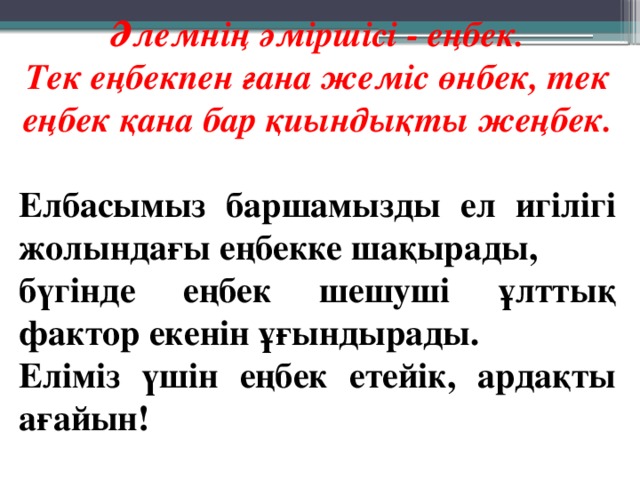 Әлемнің әміршісі - еңбек. Тек еңбекпен ғана жеміс өнбек, тек еңбек қана бар қиындықты жеңбек.  Елбасымыз баршамызды ел игілігі жолындағы еңбекке шақырады, бүгінде еңбек шешуші ұлттық фактор екенін ұғындырады. Еліміз үшін еңбек етейік, ардақты ағайын!