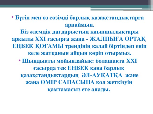 Бүгін мен өз сөзімді барлық қазақстандықтарға арнаймын.  Біз әлемдік дағдарыстың қиыншылықтары арқылы ХХІ ғасырға жаңа - ЖАЛПЫҒА ОРТАҚ ЕҢБЕК ҚОҒАМЫ трендінің қалай біртіндеп еніп келе жатқанын айқын көріп отырмыз. Шындықты мойындайық: болашақта ХХІ ғасырда тек ЕҢБЕК қана барлық қазақстандықтардың   ӘЛ-АУҚАТҚА  және жаңа ӨМІР САПАСЫНА қол жеткізуін қамтамасыз ете алады. 