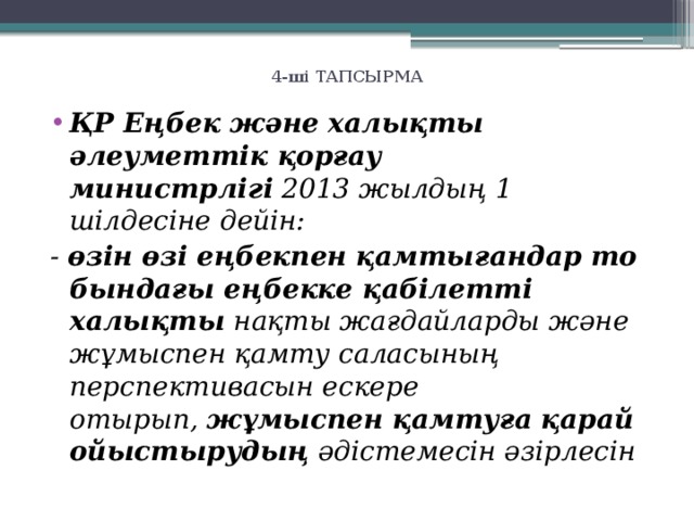 4-ші ТАПСЫРМА   ҚР Еңбек және халықты әлеуметтік қор­ғау министрлігі  2013 жылдың 1 шілдесіне дейін: -  өзін өзі еңбекпен қамтығандар то­бын­дағы еңбекке қабілетті халықты  нақты жағ­дайларды және жұмыспен қамту саласының перспективасын ескере отырып,  жұмыспен қамтуға қарай ойыстырудың  әдістемесін әзірлесін