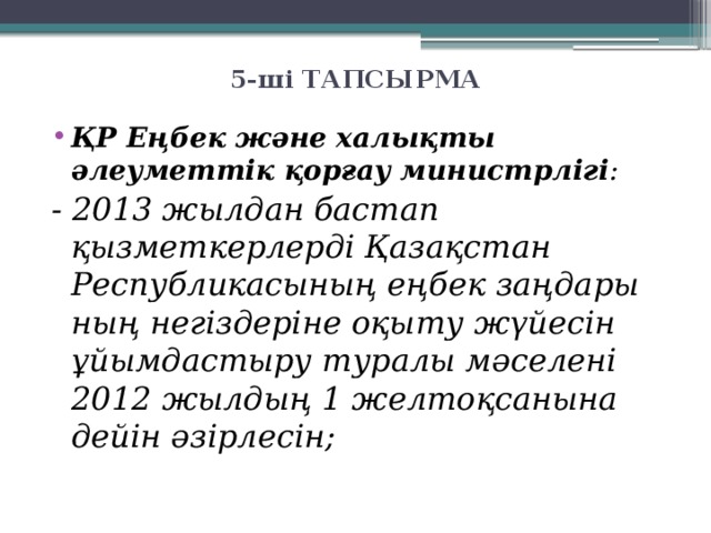 5-ші ТАПСЫРМА   ҚР Еңбек және халықты әлеуметтік қорғау министрлігі : - 2013 жылдан бастап қызметкерлерді Қазақстан Республикасының еңбек заңдары­ның негіздеріне оқыту жүйесін ұйымдастыру туралы мәселені 2012 жылдың 1 желтоқсанына дейін әзірлесін;