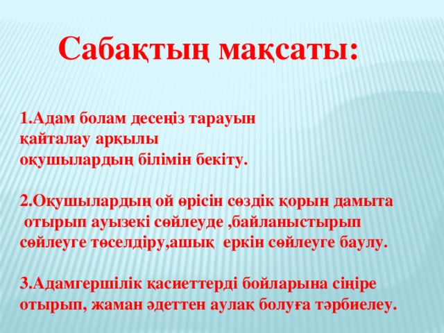 Сабақтың мақсаты:  1.Адам болам десеңіз тарауын қайталау арқылы оқушылардың білімін бекіту.  2.Оқушылардың ой өрісін сөздік қорын дамыта  отырып ауызекі сөйлеуде ,байланыстырып сөйлеуге төселдіру,ашық еркін сөйлеуге баулу.  3.Адамгершілік қасиеттерді бойларына сіңіре отырып, жаман әдеттен аулақ болуға тәрбиелеу.