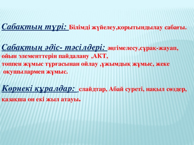 Сабақтың түрі: Білімді жүйелеу,қорытындылау сабағы.  Сабақтың әдіс- тәсілдері: әңгімелесу,сұрақ-жауап, ойын элементтерін пайдалану ,АКТ, топпен жұмыс тұрғасынан ойлау ,ұжымдық жұмыс, жеке  оқушылармен жұмыс.  Көрнекі құралдар:  слайдтар, Абай суреті, нақыл сөздер, қазақша он екі жыл атауы .