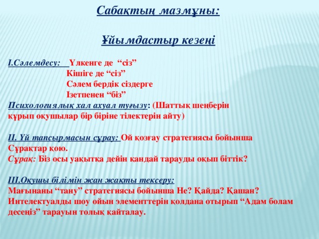 Сабақтың мазмұны:  Ұйымдастыр кезеңі  І.Сәлемдесу: Үлкенге де “сіз”  Кішіге де “сіз”  Сәлем бердік сіздерге  Ізетпенен “біз” Психологиялық хал ахуал туғызу : (Шаттық шеңберін құрып оқушылар бір біріне тілектерін айту)  ІІ. Үй тапсырмасын сұрау: Ой қозғау стратегиясы бойынша Сұрақтар қою. Сұрақ: Біз осы уақытқа дейін қандай тарауды оқып біттік?  ІІІ.Оқушы білімін жан жақты тексеру: Мағынаны “тану” стратегиясы бойынша Не? Қайда? Қашан? Интелектуалды шоу ойын элементтерін қолдана отырып “Адам болам десеңіз” тарауын толық қайталау.