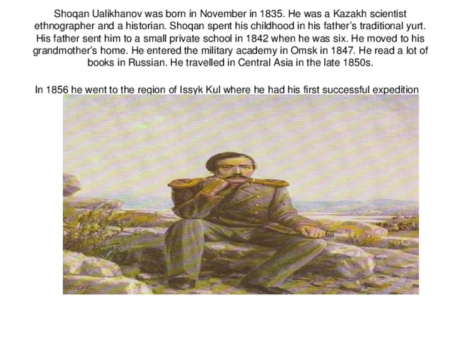 Shoqan Ualikhanov was born in November in 1835. He was a Kazakh scientist  ethnographer and a historian. Shoqan spent his childhood in his father’s traditional yurt. His father sent him to a small private school in 1842 when he was six. He moved to his grandmother’s home. He entered the military academy in Omsk in 1847. He read a lot of books in Russian. He travelled in Central Asia in the late 1850s.  In 1856 he went to the region of Issyk Kul where he had his first successful expedition