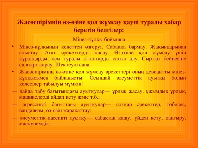 Жасөспірімнің өз - өзіне қол жұмсау қаупі туралы хабар беретін белгілер : Мінез - құлқы бойынша Мінез - құлқының кенеттен өзгеруі . Сабаққа бармау. Жақындарынан алыстау. Ағат әрекеттерді жасау. Өз - өзіне қол жұмсау үшін құралдарды, осы туралы кітаптарды сатып алу. Сыртқы бейнесіне салғырт қарау. Шектеулі сана. Жасөспірімнің өз - өзіне қол жұмсау әрекеттері оның девиантты мінез - құлқысымен байланысты. Осындай әлеуметтік ауытқы болып келесілер табылуы мүмкін : — пайда табу бағытындағы ауытқулар— ұрлық жасау, ұжымдық ұрлық, машинелерді айдап кету және т.б.; — агрессивті бағыттағы ауытқулар— сотқар әрекеттер, төбелес, вандализм, өз - өзін жарақаттау ; — әлеуметтік - пассивті ауытқу — сабақтан қашу, үйден кету, қаңғыру, маскүнемдік.