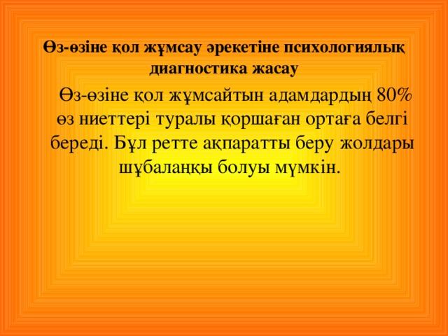 Өз - өзіне қол жұмсау әрекетіне психологиялық диагностика жасау   Өз - өзіне қол жұмсайтын адамдардың 80% өз ниеттері туралы қоршаған ортаға белгі береді. Бұл ретте ақпаратты беру жолдары шұбалаңқы болуы мүмкін.