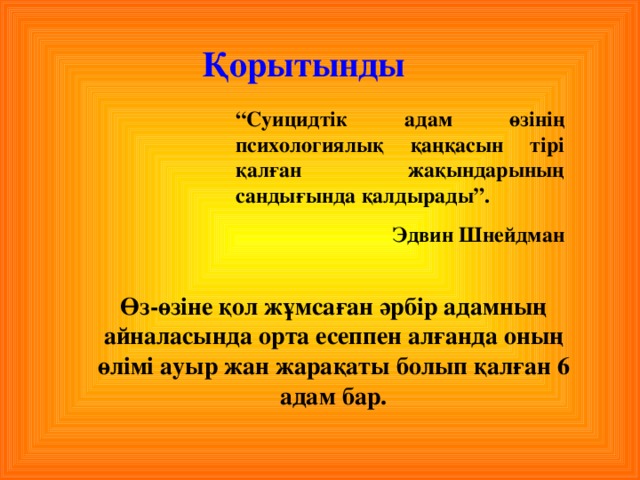 Қорытынды “ Суицидтік адам өзінің психологиялық қаңқасын тірі қалған жақындарының сандығында қалдырады”. Эдвин Шнейдман Өз-өзіне қол жұмсаған әрбір адамның айналасында орта есеппен алғанда оның өлімі ауыр жан жарақаты болып қалған 6 адам бар.