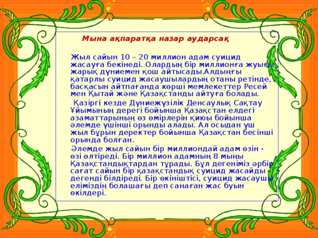 Мына ақпаратқа назар аударсақ  Жыл сайын 10 – 20 миллион адам суицид жасауға бекінеді. Олардың бір миллионға жуығы жарық дүниемен қош айтысады.Алдыңғы қатарлы суицид жасаушылардың отаны ретінде, басқасын айтпағанда көрші мемлекеттер Ресей мен Қытай және Қазақстанды айтуға болады.  Қазіргі кезде Дүниежүзілік Денсаулық Сақтау Ұйымының дерегі бойынша Қазақстан елдегі азаматтарының өз өмірлерін қиюы бойынша әлемде үшінші орынды алады. Ал осыдан үш жыл бұрын деректер бойынша Қазақстан бесінші орында болған.  Әлемде жыл сайын бір миллиондай адам өзін - өзі өлтіреді. Бір миллион адамның 8 мыңы Қазақстандықтардан тұрады. Бұл дегеніміз әрбір сағат сайын бір қазақстандық суицид жасайды дегенді білдіреді. Бір өкініштісі, суицид жасаушы еліміздің болашағы деп санаған жас буын өкілдері.