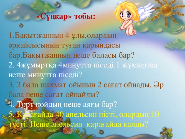 «Сұңқар» тобы:  1.Бақытжанның 4 ұлы,олардың әрқайсысының туған қарындасы бар.Бақытжанның неше баласы бар? 2. 4жұмыртқа 4минутта піседі.1 жұмыртқа неше минутта піседі? 3. 2 бала шахмат ойынын 2 сағат ойнады. Әр бала неше сағат ойнайды? 4. Төрт қойдың неше аяғы бар? 5. Қарағайда 40 апельсин пісті, олардың 10 түсті. Неше апельсин қарағайда қалды?