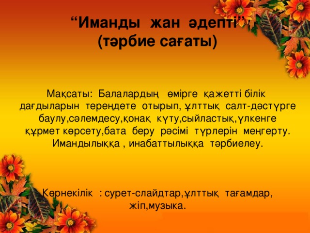 “ Иманды жан әдепті” (тәрбие сағаты) Мақсаты: Балалардың өмірге қажетті білік дағдыларын тереңдете отырып, ұлттық салт-дәстүрге баулу,сәлемдесу,қонақ күту,сыйластық,үлкенге құрмет көрсету,бата беру рәсімі түрлерін меңгерту. Имандылыққа , инабаттылыққа тәрбиелеу. Көрнекілік : сурет-слайдтар,ұлттық тағамдар, жіп,музыка.