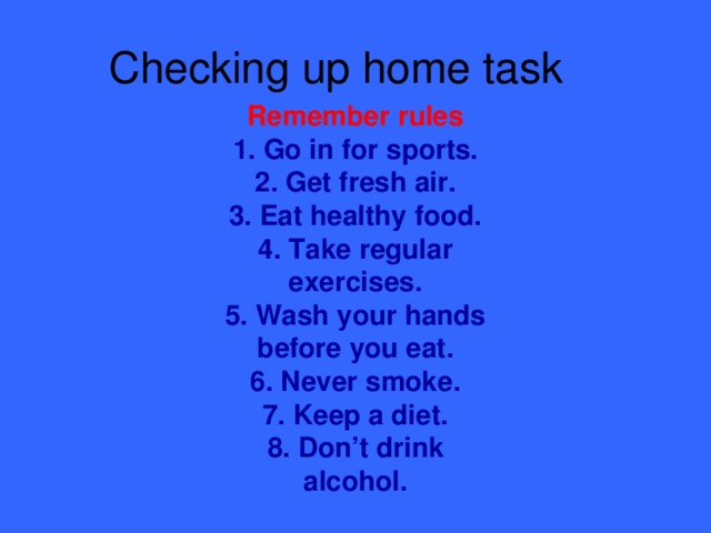 Checking up home task Remember rules 1. Go in for sports.  2. Get fresh air.  3. Eat healthy food.  4. Take regular exercises.  5. Wash your hands before you eat.  6. Never smoke.  7. Keep a diet.  8. Don’t drink alcohol.