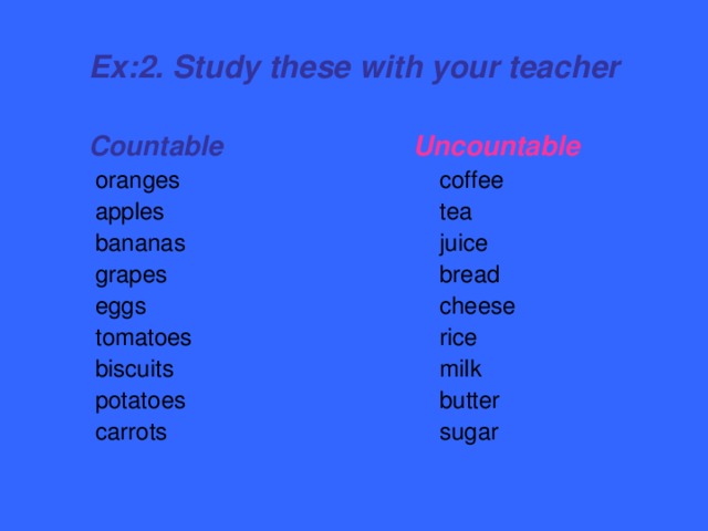 Ex:2. Study these with your teacher  Countable  oranges  apples  bananas  grapes  eggs  tomatoes  biscuits  potatoes  carrots  Uncountable  coffee  tea  juice  bread  cheese  rice  milk  butter  sugar