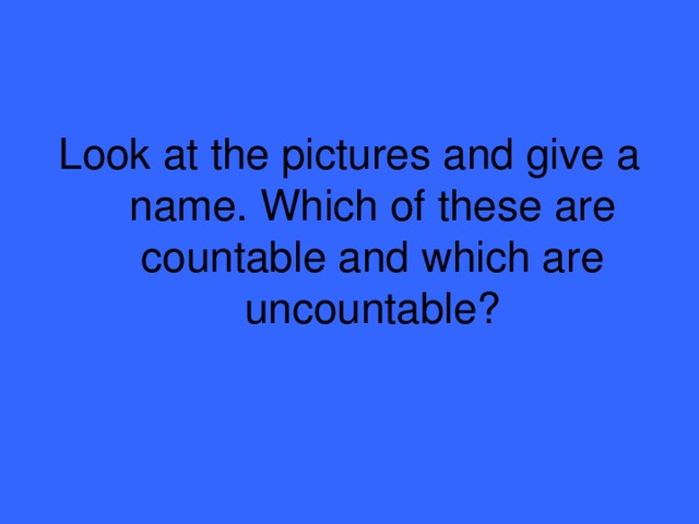 Look at the pictures and give a name. Which of these are countable and which are uncountable?