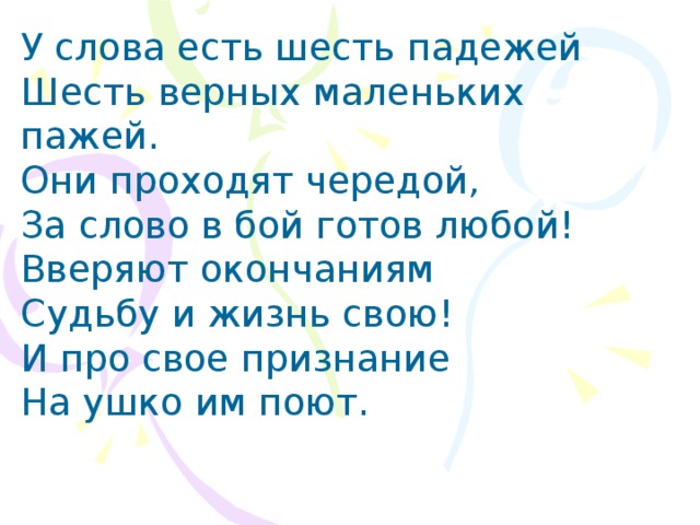 У слова есть шесть падежей Шесть верных маленьких пажей. Они проходят чередой, За слово в бой готов любой! Вверяют окончаниям Судьбу и жизнь свою! И про свое признание На ушко им поют.