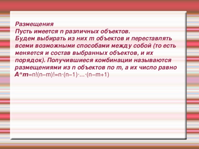 Размещения  Пусть имеется n различных объектов.  Будем выбирать из них m объектов и переставлять всеми возможными способами между собой (то есть меняется и состав выбранных объектов, и их порядок). Получившиеся комбинации называются размещениями из n объектов по m, а их число равно  Aⁿm =n!(n−m)!=n⋅(n−1)⋅...⋅(n−m+1)