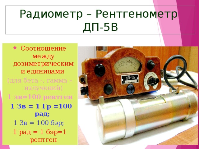Радиометр – Рентгенометр ДП-5В Соотношение между дозиметрическими единицами  (для бета -, гамма – излучений) 1 зв=100 рентген  1 Зв = 1 Гр =100 рад; 1 Зв = 100 бэр; 1 рад = 1 бэр=1 рентген