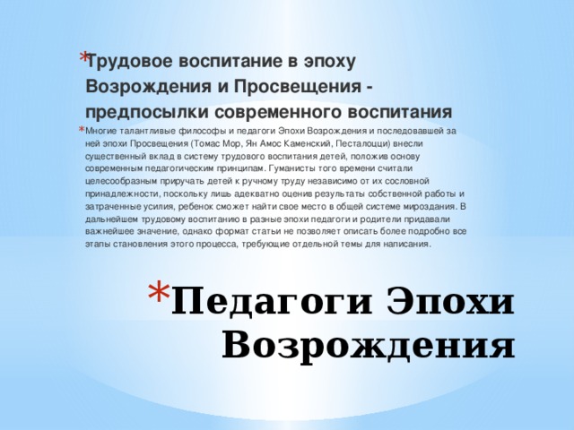 Трудовое воспитание в эпоху Возрождения и Просвещения - предпосылки современного воспитания Многие талантливые философы и педагоги Эпохи Возрождения и последовавшей за ней эпохи Просвещения (Томас Мор, Ян Амос Каменский, Песталоцци) внесли существенный вклад в систему трудового воспитания детей, положив основу современным педагогическим принципам. Гуманисты того времени считали целесообразным приручать детей к ручному труду независимо от их сословной принадлежности, поскольку лишь адекватно оценив результаты собственной работы и затраченные усилия, ребенок сможет найти свое место в общей системе мироздания. В дальнейшем трудовому воспитанию в разные эпохи педагоги и родители придавали важнейшее значение, однако формат статьи не позволяет описать более подробно все этапы становления этого процесса, требующие отдельной темы для написания. Педагоги Эпохи Возрождения