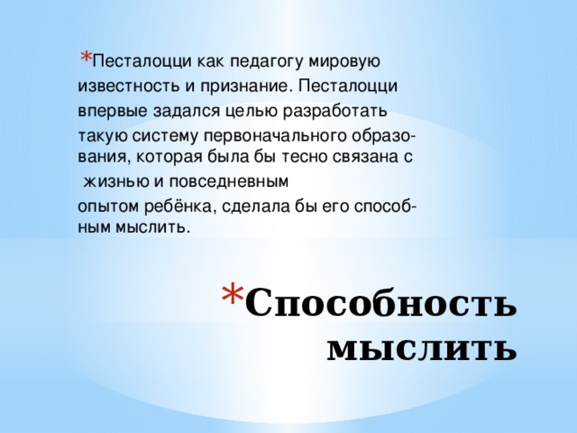 Песталоцци как педагогу мировую  известность и признание. Песталоцци  впервые задался целью разработать такую систему первоначального образо-вания, которая была бы тесно связана с   жизнью и повседневным опытом ребёнка, сделала бы его способ-ным мыслить. Способность мыслить