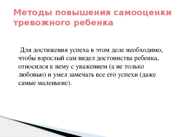 Методы повышения самооценки тревожного ребенка  Для достижения успеха в этом деле необходимо, чтобы взрослый сам видел достоинства ребенка, относился к нему с уважением (а не только любовью) и умел замечать все его успехи (даже самые маленькие).