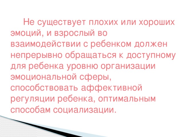 Не существует плохих или хороших эмоций, и взрослый во взаимодействии с ребенком должен непрерывно обращаться к доступному для ребенка уровню организации эмоциональной сферы, способствовать аффективной регуляции ребенка, оптимальным способам социализации.