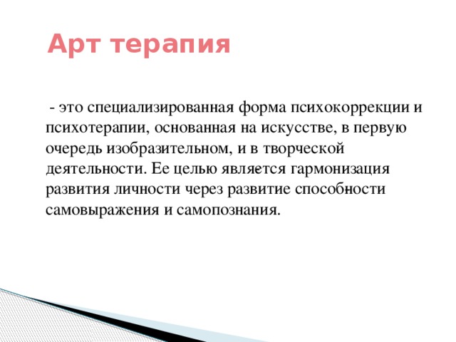 Арт терапия  - это специализированная форма психокоррекции и психотерапии, основанная на искусстве, в первую очередь изобразительном, и в творческой деятельности. Ее целью явля­ется гармонизация развития личности через развитие способ­ности самовыражения и самопознания.