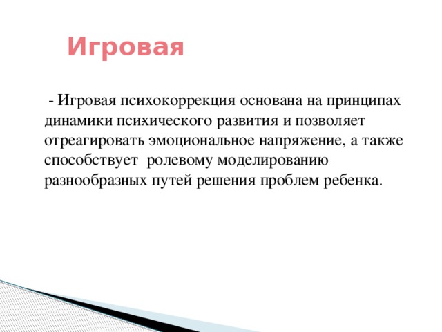 Игровая  - Игровая психокоррекция основана на принципах динамики пси­хического развития и позволяет отреагировать эмоциональное напряжение, а также способствует ролевому моделированию разнообразных путей решения проблем ребенка.