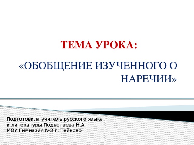 ТЕМА УРОКА: «ОБОБЩЕНИЕ ИЗУЧЕННОГО О НАРЕЧИИ» Подготовила учитель русского языка и литературы Подкопаева Н.А. МОУ Гимназия №3 г. Тейково