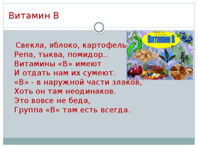 Витамин В  Свекла, яблоко, картофель,  Репа, тыква, помидор..  Витамины «В» имеют  И отдать нам их сумеют.  «В» - в наружной части злаков,  Хоть он там неодинаков.  Это вовсе не беда,  Группа «В» там есть всегда.