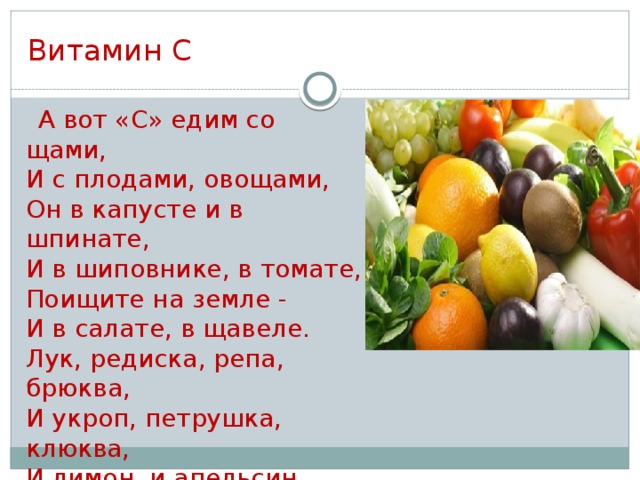 Витамин С  А вот «С» едим со щами,  И с плодами, овощами,  Он в капусте и в шпинате,  И в шиповнике, в томате,  Поищите на земле -   И в салате, в щавеле.  Лук, редиска, репа, брюква,  И укроп, петрушка, клюква,  И лимон, и апельсин  Ну, во всем мы «С» едим!