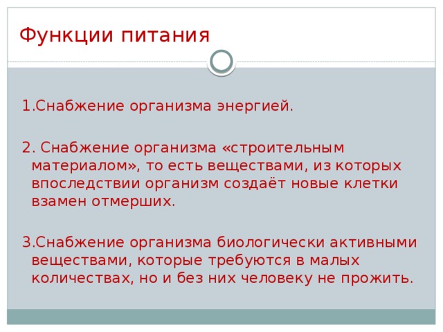 Функции питания 1.Снабжение организма энергией. 2. Снабжение организма «строительным материалом», то есть веществами, из которых впоследствии организм создаёт новые клетки взамен отмерших. 3.Снабжение организма биологически активными веществами, которые требуются в малых количествах, но и без них человеку не прожить.