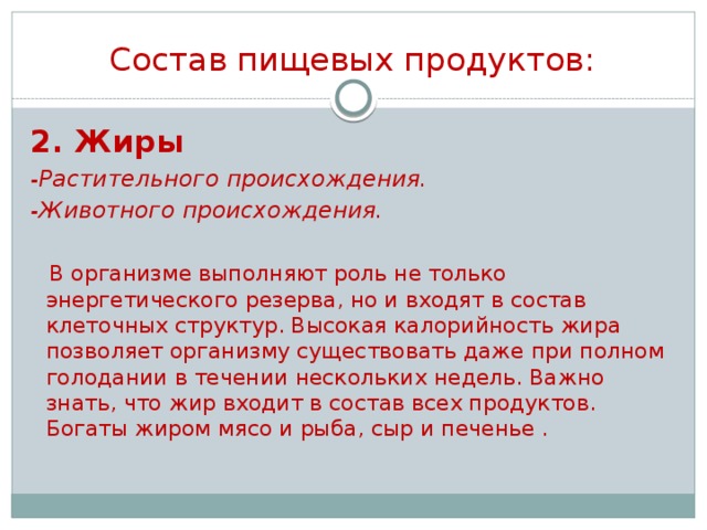 Состав пищевых продуктов: 2. Жиры -Растительного происхождения. -Животного происхождения.   В организме выполняют роль не только энергетического резерва, но и входят в состав клеточных структур. Высокая калорийность жира позволяет организму существовать даже при полном голодании в течении нескольких недель. Важно знать, что жир входит в состав всех продуктов. Богаты жиром мясо и рыба, сыр и печенье .