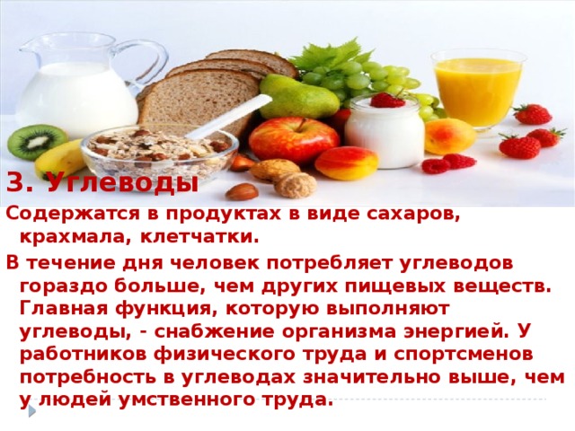 3. Углеводы Содержатся в продуктах в виде сахаров, крахмала, клетчатки. В течение дня человек потребляет углеводов гораздо больше, чем других пищевых веществ. Главная функция, которую выполняют углеводы, - снабжение организма энергией. У работников физического труда и спортсменов потребность в углеводах значительно выше, чем у людей умственного труда.