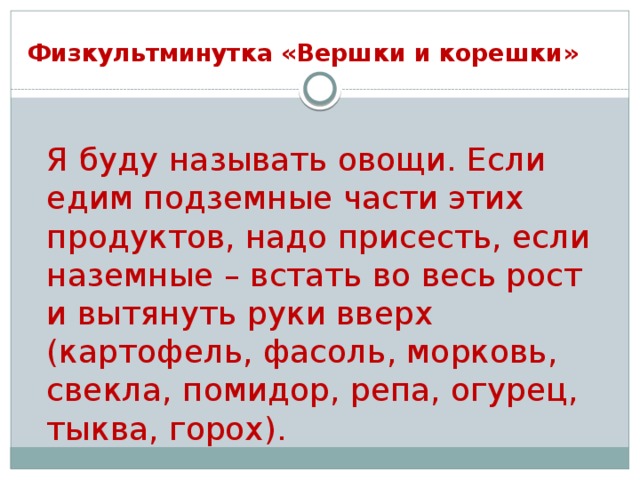 Физкультминутка «Вершки и корешки»  Я буду называть овощи. Если едим подземные части этих продуктов, надо присесть, если наземные – встать во весь рост и вытянуть руки вверх (картофель, фасоль, морковь, свекла, помидор, репа, огурец, тыква, горох).